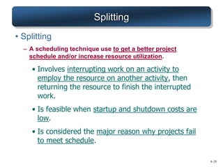 8–29
Splitting
• Splitting
– A scheduling technique use to get a better project
schedule and/or increase resource utilization.
• Involves interrupting work on an activity to
employ the resource on another activity, then
returning the resource to finish the interrupted
work.
• Is feasible when startup and shutdown costs are
low.
• Is considered the major reason why projects fail
to meet schedule.
 