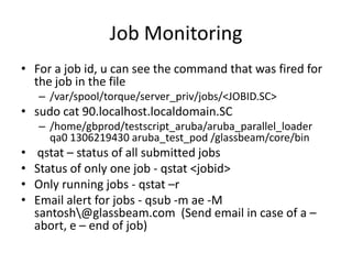 Job MonitoringFor a job id, u can see the command that was fired for the job in the file/var/spool/torque/server_priv/jobs/<JOBID.SC>sudo cat 90.localhost.localdomain.SC/home/gbprod/testscript_aruba/aruba_parallel_loader  qa0 1306219430 aruba_test_pod /glassbeam/core/binqstat – status of all submitted jobs Status of only one job - qstat <jobid>Only running jobs - qstat –rEmail alert for jobs - qsub -m ae -M santosh\@glassbeam.com  (Send email in case of a – abort, e – end of job)