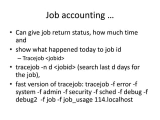Job accounting …Can give job return status, how much time and show what happened today to job idTracejob <jobid>tracejob -n d <jobid> (search last d days for the job), fast version of tracejob: tracejob -f error -f system -f admin -f security -f sched -f debug -f debug2  -f job -f job_usage 114.localhost