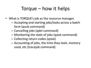 Torque – how it helpsWhat is TORQUE’s job as the resource manager.Accepting and starting jobs/tasks across a batch farm (qsub command)Cancelling jobs (qdel command)Monitoring the state of jobs (qstatcommand)Collecting return codes (qstat)Accounting of jobs, the time they took, memory used, etc (tracejob command)