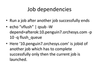 Job dependenciesRun a job after another job successfully endsecho “vflush” | qsub -W depend=afterok:10.penguin7.orchesys.com -p 10 -q flush_queueHere ‘10.penguin7.orchesys.com’ is jobid of another job which has to complete successfully only then the current job is launched.
