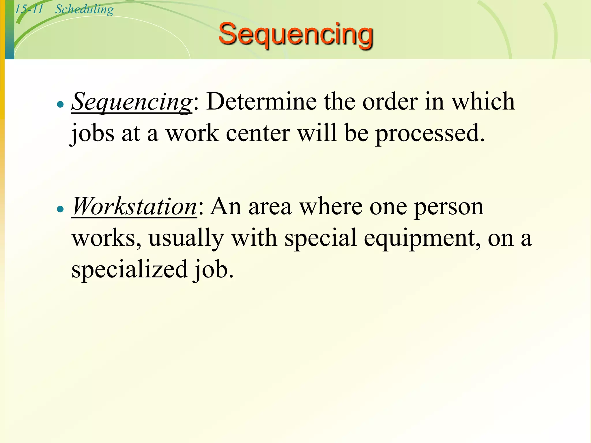 15-11 Scheduling
Sequencing
 Sequencing: Determine the order in which
jobs at a work center will be processed.
 Workstation: An area where one person
works, usually with special equipment, on a
specialized job.
 