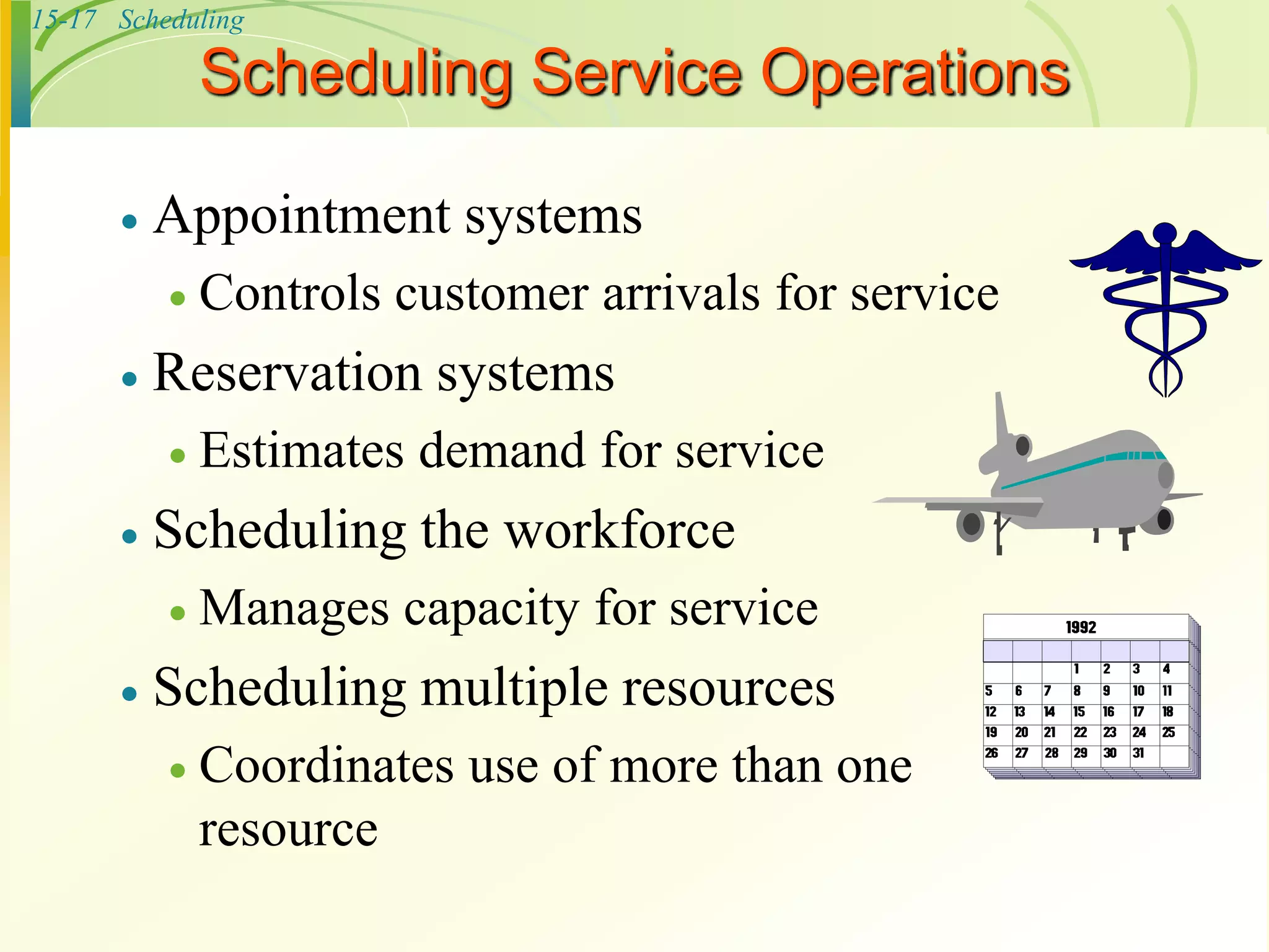 15-17 Scheduling
Scheduling Service Operations
 Appointment systems
 Controls customer arrivals for service
 Reservation systems
 Estimates demand for service
 Scheduling the workforce
 Manages capacity for service
 Scheduling multiple resources
 Coordinates use of more than one
resource
 