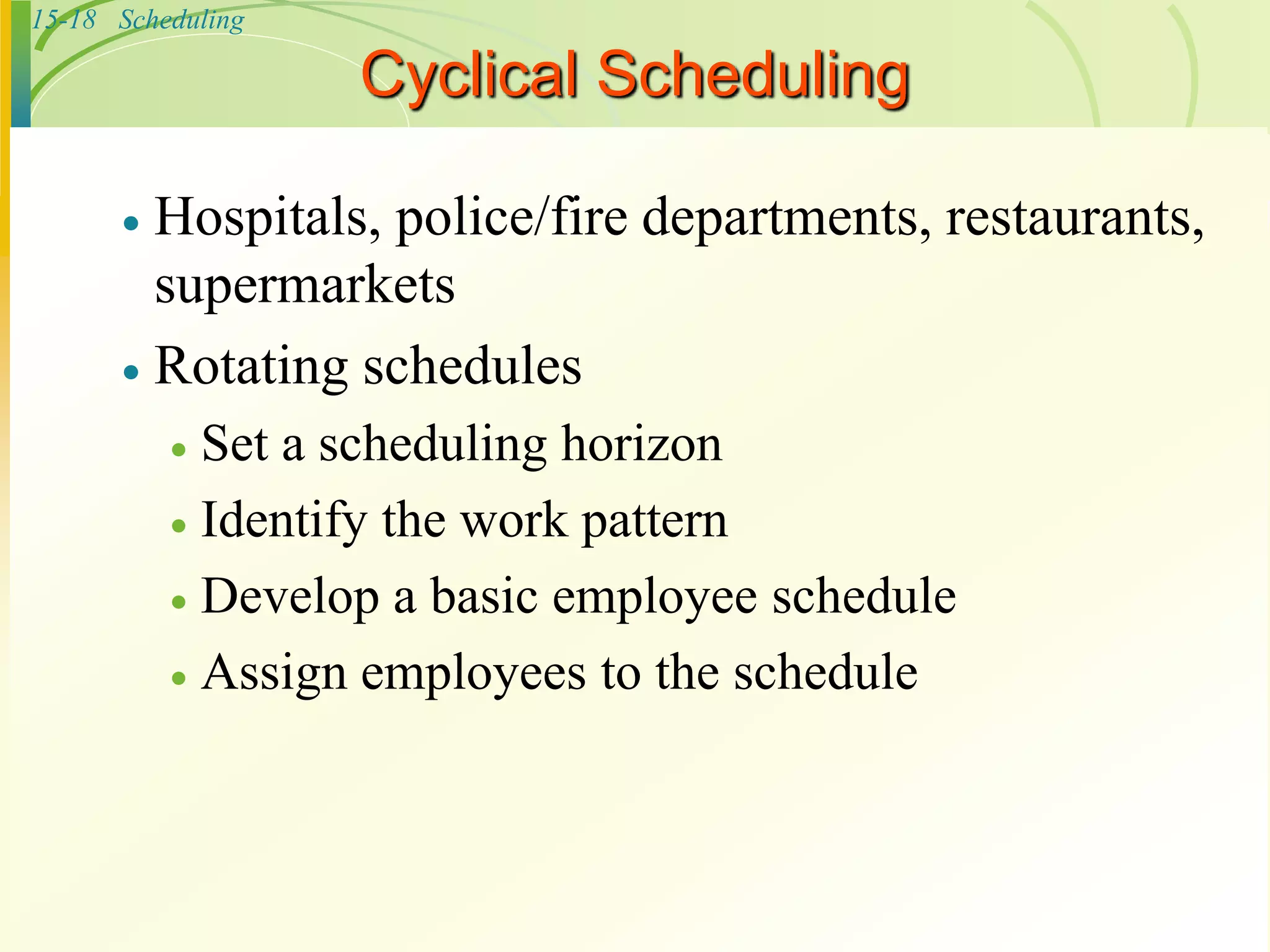 15-18 Scheduling
Cyclical Scheduling
 Hospitals, police/fire departments, restaurants,
supermarkets
 Rotating schedules
 Set a scheduling horizon
 Identify the work pattern
 Develop a basic employee schedule
 Assign employees to the schedule
 