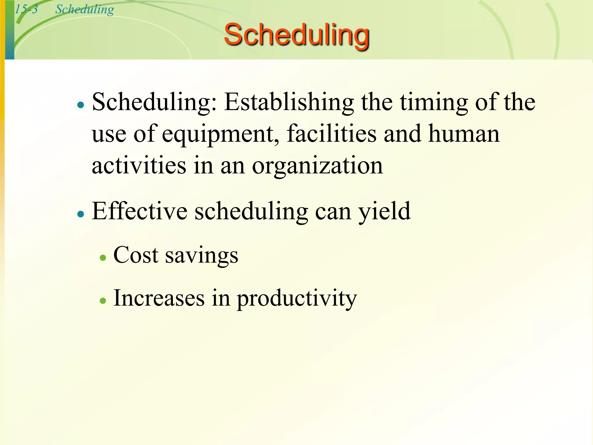15-3 Scheduling
 Scheduling: Establishing the timing of the
use of equipment, facilities and human
activities in an organization
 Effective scheduling can yield
 Cost savings
 Increases in productivity
Scheduling
 