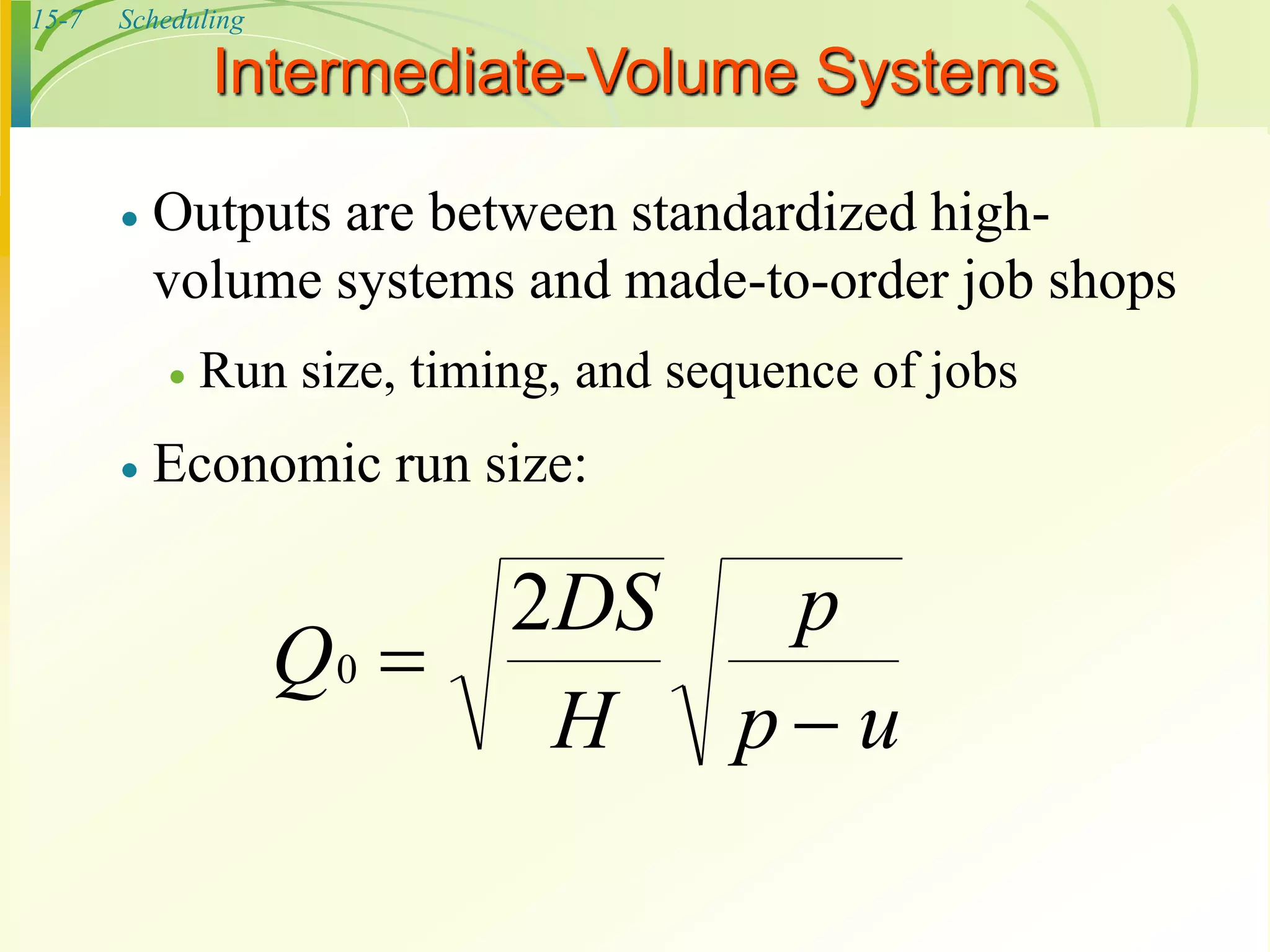 15-7 Scheduling
Intermediate-Volume Systems
 Outputs are between standardized high-
volume systems and made-to-order job shops
 Run size, timing, and sequence of jobs
 Economic run size:
Q
DS
H
p
p u
0
2


 