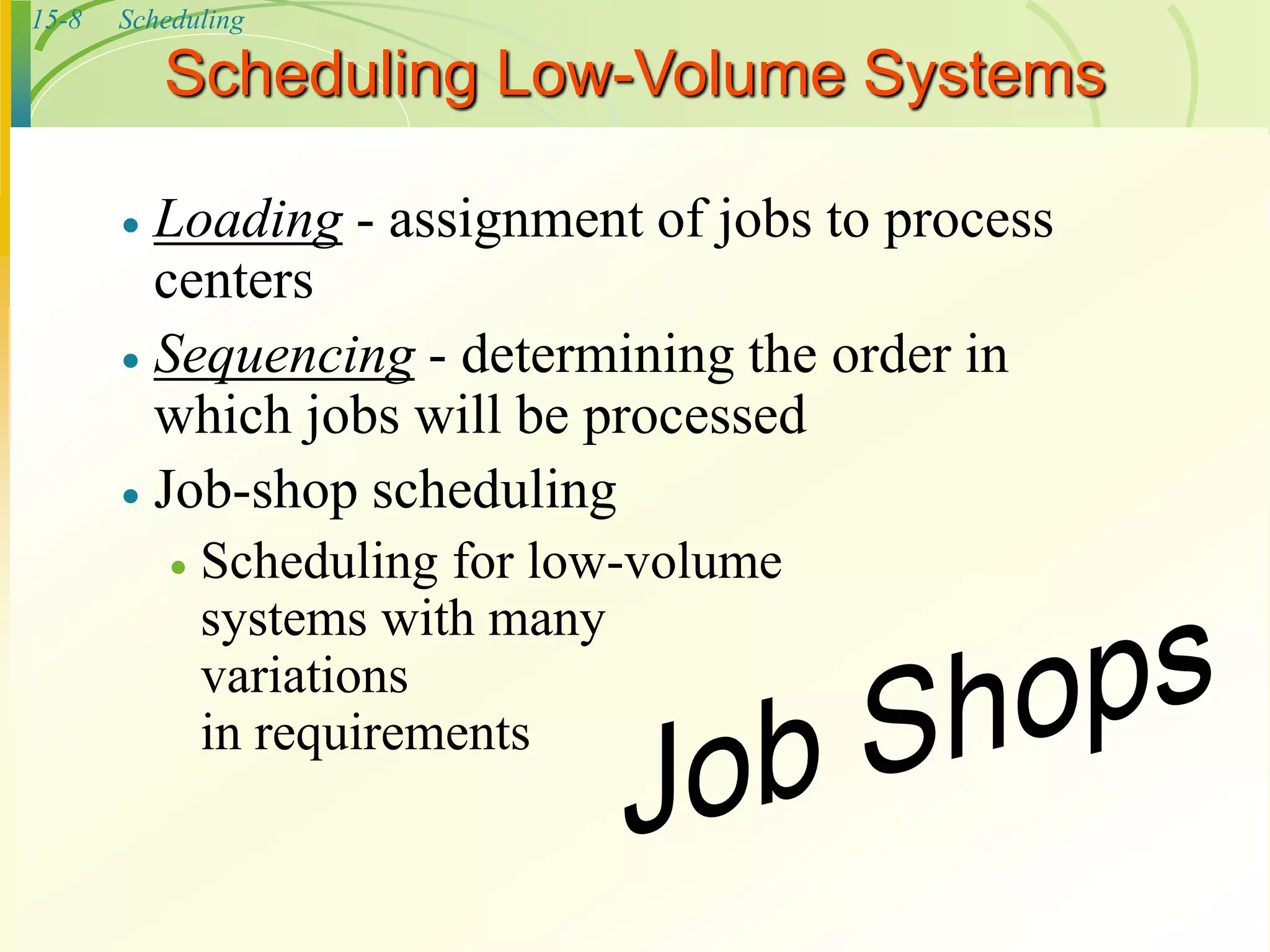 15-8 Scheduling
Scheduling Low-Volume Systems
 Loading - assignment of jobs to process
centers
 Sequencing - determining the order in
which jobs will be processed
 Job-shop scheduling
 Scheduling for low-volume
systems with many
variations
in requirements
 