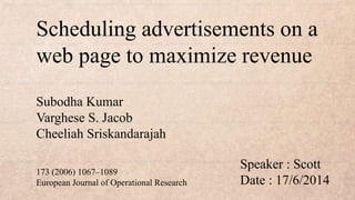 Scheduling advertisements on a
web page to maximize revenue
Speaker : Scott
Date : 17/6/2014
Subodha Kumar
Varghese S. Jacob
Cheeliah Sriskandarajah
173 (2006) 1067–1089
European Journal of Operational Research
 