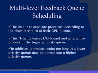 Multi-level Feedback Queue
Scheduling
This Scheme leaves I/O bound and interactive
process in the higher-priority queue.
In addition, a process waits too long in a lower –
priority queue may be moved into a higher-
priority queue.
The idea is to separate processes according to
the characteristics of their CPU bursts.
 