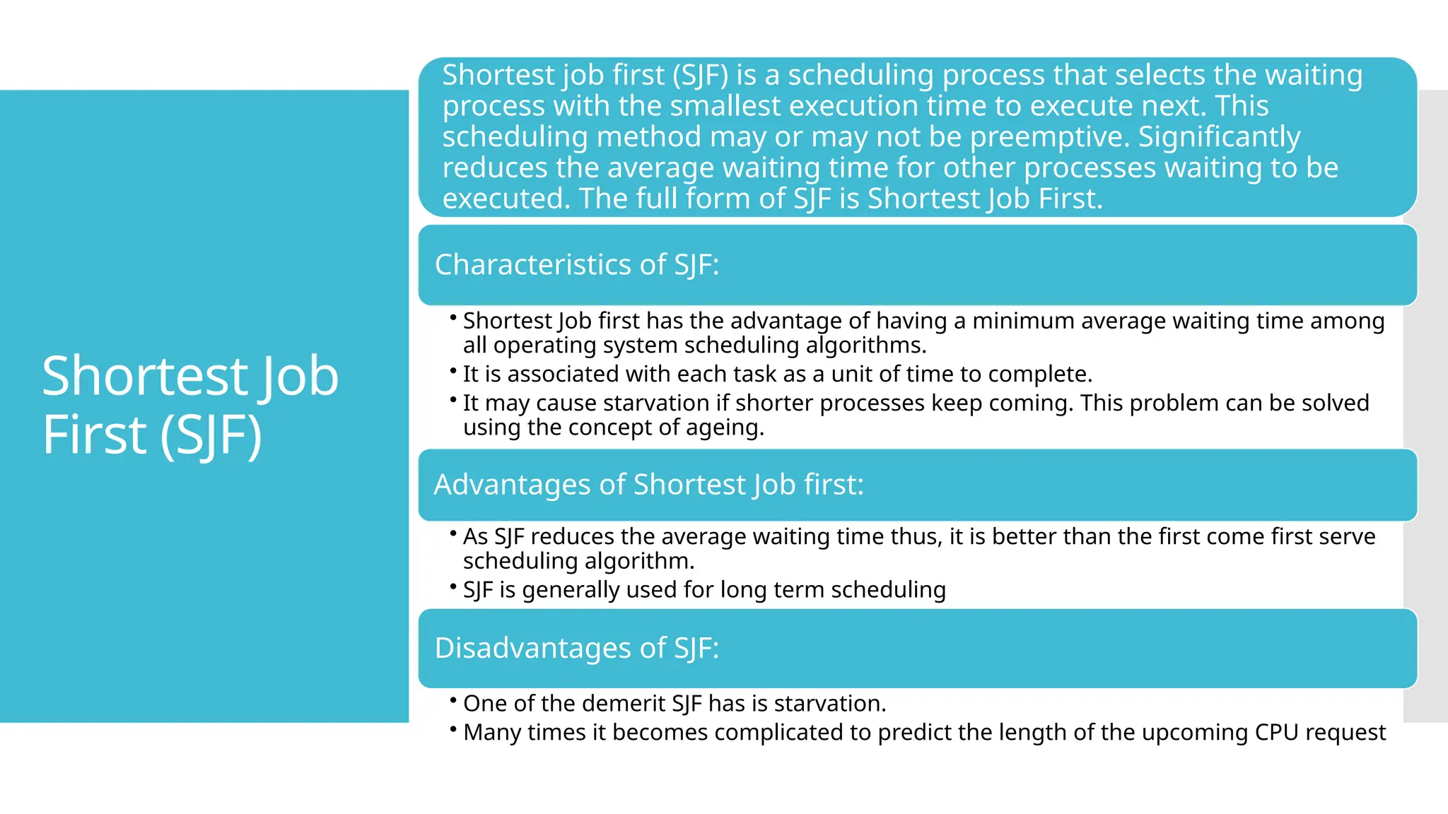 Shortest Job
First (SJF)
Shortest job first (SJF) is a scheduling process that selects the waiting
process with the smallest execution time to execute next. This
scheduling method may or may not be preemptive. Significantly
reduces the average waiting time for other processes waiting to be
executed. The full form of SJF is Shortest Job First.
Characteristics of SJF:
• Shortest Job first has the advantage of having a minimum average waiting time among
all operating system scheduling algorithms.
• It is associated with each task as a unit of time to complete.
• It may cause starvation if shorter processes keep coming. This problem can be solved
using the concept of ageing.
Advantages of Shortest Job first:
• As SJF reduces the average waiting time thus, it is better than the first come first serve
scheduling algorithm.
• SJF is generally used for long term scheduling
Disadvantages of SJF:
• One of the demerit SJF has is starvation.
• Many times it becomes complicated to predict the length of the upcoming CPU request
 