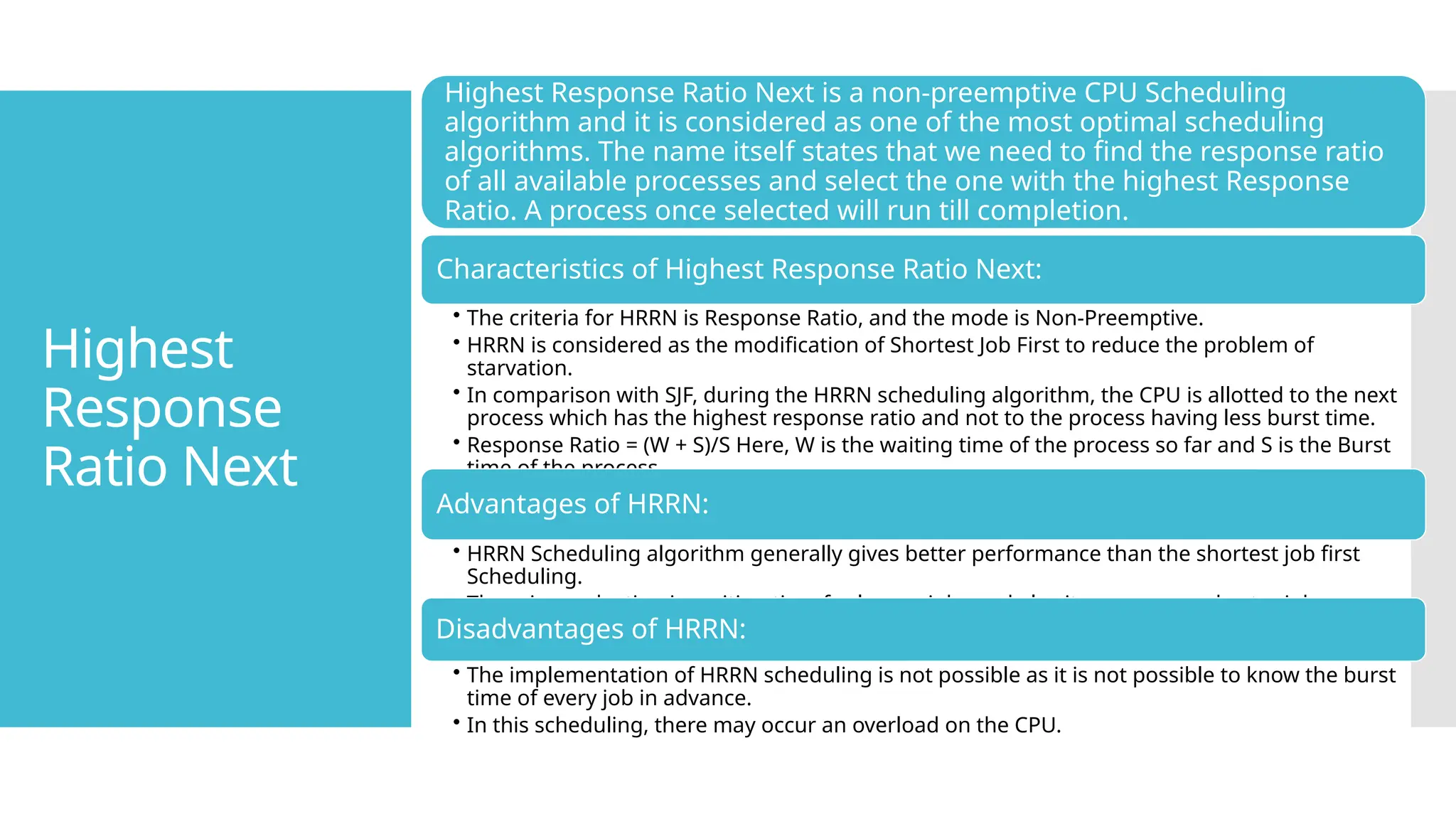 Highest
Response
Ratio Next
Highest Response Ratio Next is a non-preemptive CPU Scheduling
algorithm and it is considered as one of the most optimal scheduling
algorithms. The name itself states that we need to find the response ratio
of all available processes and select the one with the highest Response
Ratio. A process once selected will run till completion.
Characteristics of Highest Response Ratio Next:
• The criteria for HRRN is Response Ratio, and the mode is Non-Preemptive.
• HRRN is considered as the modification of Shortest Job First to reduce the problem of
starvation.
• In comparison with SJF, during the HRRN scheduling algorithm, the CPU is allotted to the next
process which has the highest response ratio and not to the process having less burst time.
• Response Ratio = (W + S)/S Here, W is the waiting time of the process so far and S is the Burst
time of the process.
Advantages of HRRN:
• HRRN Scheduling algorithm generally gives better performance than the shortest job first
Scheduling.
• There is a reduction in waiting time for longer jobs and also it encourages shorter jobs.
Disadvantages of HRRN:
• The implementation of HRRN scheduling is not possible as it is not possible to know the burst
time of every job in advance.
• In this scheduling, there may occur an overload on the CPU.
 