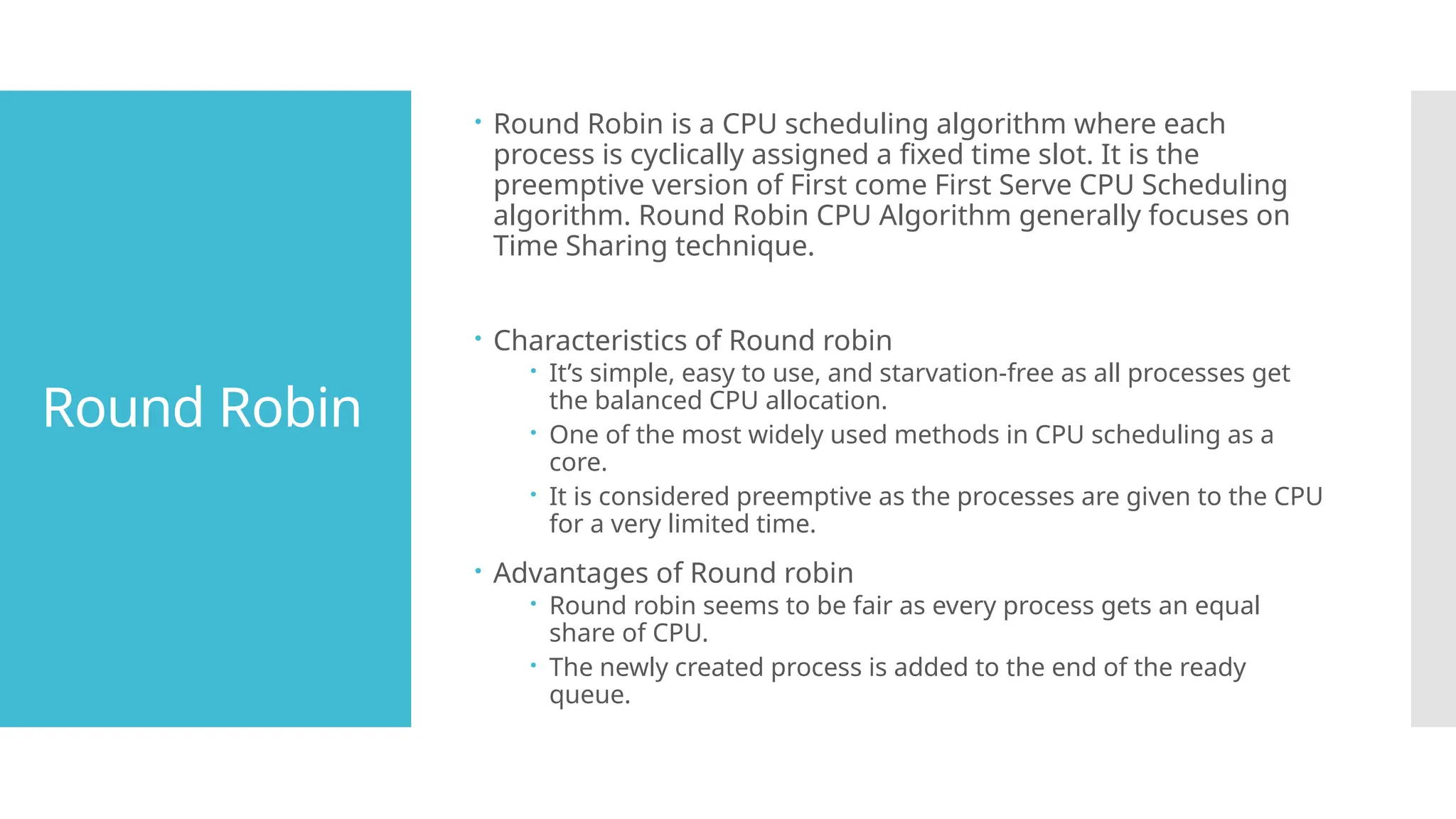 Round Robin
 Round Robin is a CPU scheduling algorithm where each
process is cyclically assigned a fixed time slot. It is the
preemptive version of First come First Serve CPU Scheduling
algorithm. Round Robin CPU Algorithm generally focuses on
Time Sharing technique.
 Characteristics of Round robin
 It’s simple, easy to use, and starvation-free as all processes get
the balanced CPU allocation.
 One of the most widely used methods in CPU scheduling as a
core.
 It is considered preemptive as the processes are given to the CPU
for a very limited time.
 Advantages of Round robin
 Round robin seems to be fair as every process gets an equal
share of CPU.
 The newly created process is added to the end of the ready
queue.
 