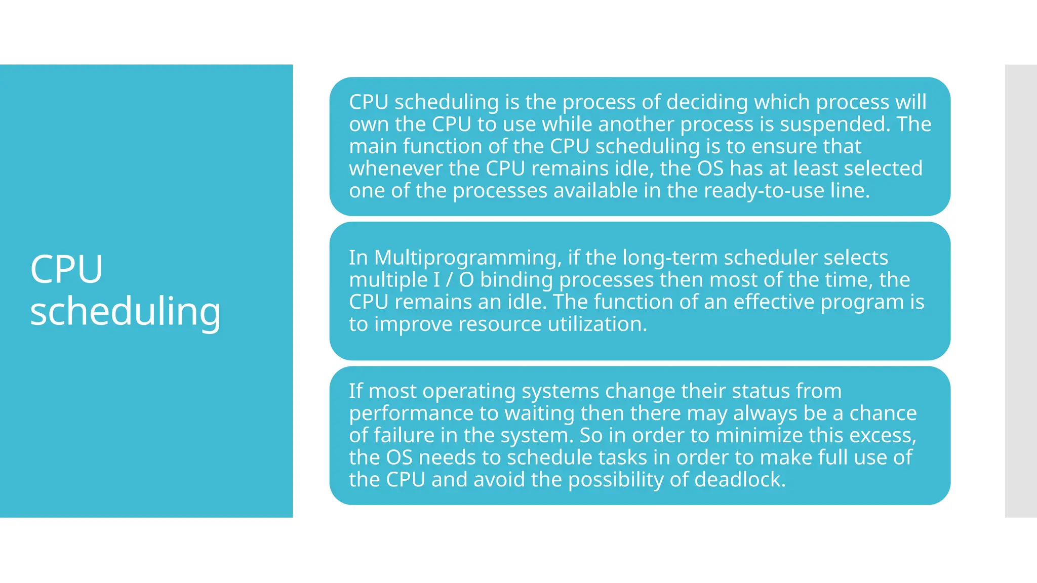 CPU
scheduling
CPU scheduling is the process of deciding which process will
own the CPU to use while another process is suspended. The
main function of the CPU scheduling is to ensure that
whenever the CPU remains idle, the OS has at least selected
one of the processes available in the ready-to-use line.
In Multiprogramming, if the long-term scheduler selects
multiple I / O binding processes then most of the time, the
CPU remains an idle. The function of an effective program is
to improve resource utilization.
If most operating systems change their status from
performance to waiting then there may always be a chance
of failure in the system. So in order to minimize this excess,
the OS needs to schedule tasks in order to make full use of
the CPU and avoid the possibility of deadlock.
 