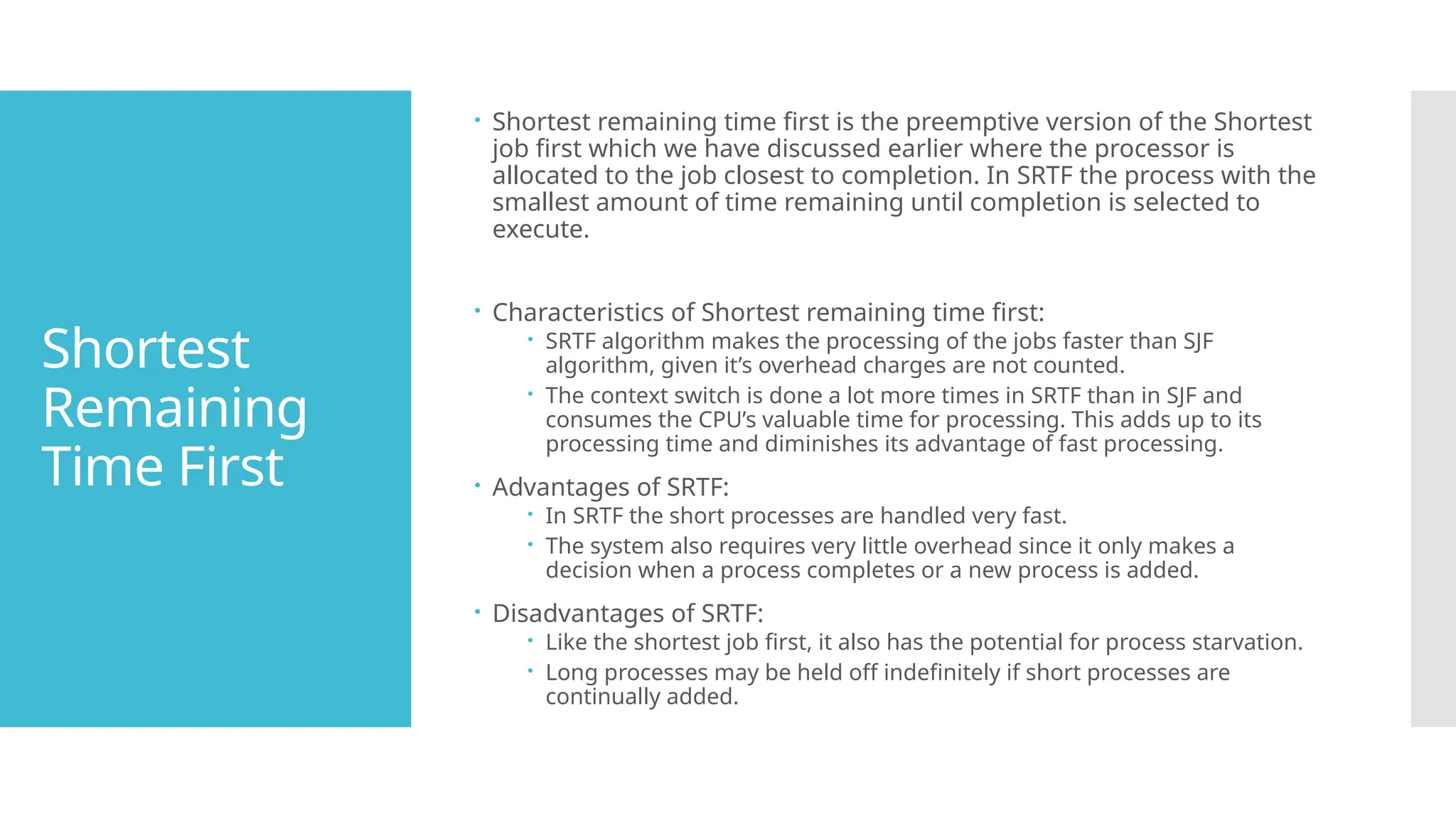 Shortest
Remaining
Time First
 Shortest remaining time first is the preemptive version of the Shortest
job first which we have discussed earlier where the processor is
allocated to the job closest to completion. In SRTF the process with the
smallest amount of time remaining until completion is selected to
execute.
 Characteristics of Shortest remaining time first:
 SRTF algorithm makes the processing of the jobs faster than SJF
algorithm, given it’s overhead charges are not counted.
 The context switch is done a lot more times in SRTF than in SJF and
consumes the CPU’s valuable time for processing. This adds up to its
processing time and diminishes its advantage of fast processing.
 Advantages of SRTF:
 In SRTF the short processes are handled very fast.
 The system also requires very little overhead since it only makes a
decision when a process completes or a new process is added.
 Disadvantages of SRTF:
 Like the shortest job first, it also has the potential for process starvation.
 Long processes may be held off indefinitely if short processes are
continually added.
 