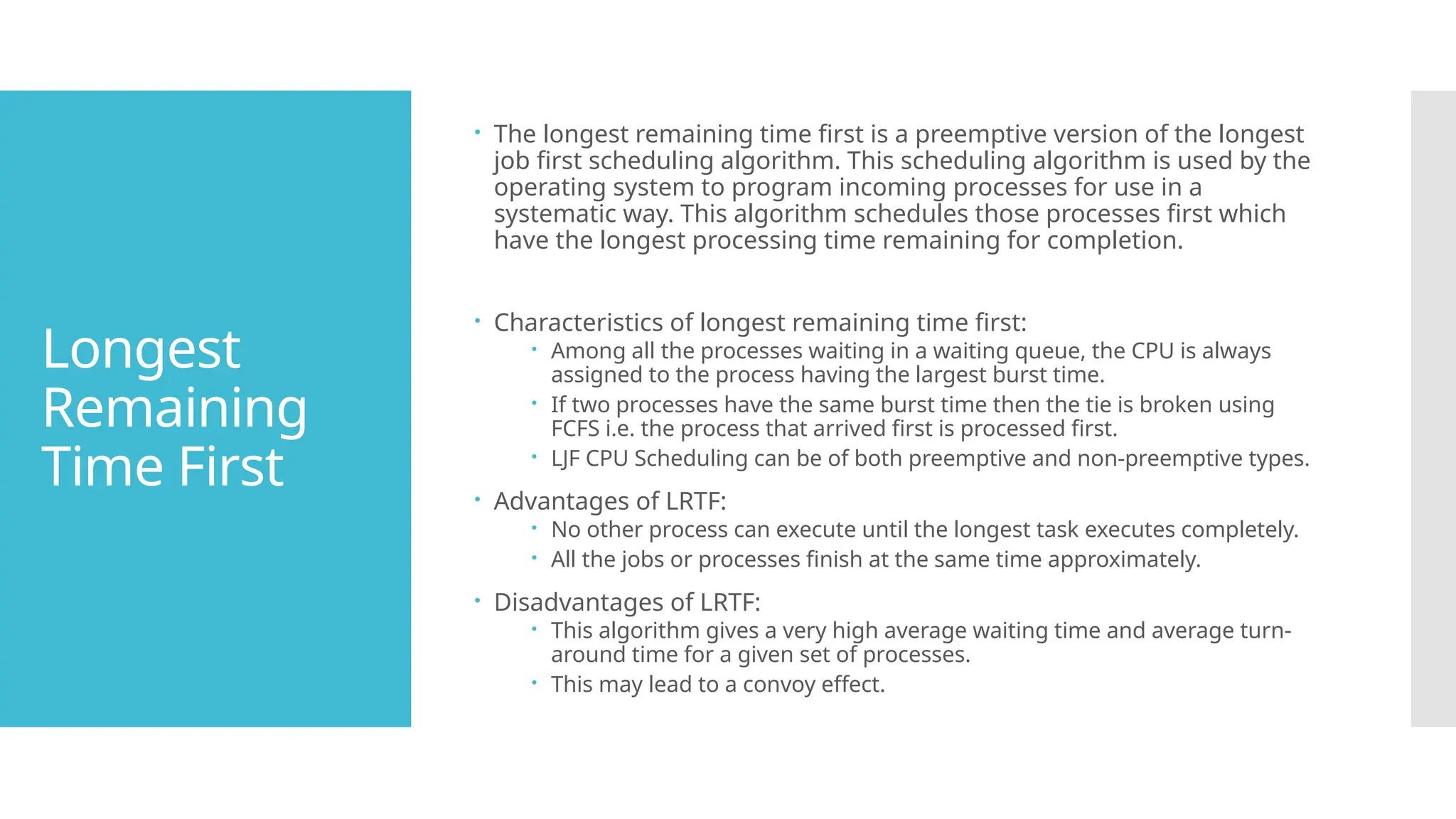 Longest
Remaining
Time First
 The longest remaining time first is a preemptive version of the longest
job first scheduling algorithm. This scheduling algorithm is used by the
operating system to program incoming processes for use in a
systematic way. This algorithm schedules those processes first which
have the longest processing time remaining for completion.
 Characteristics of longest remaining time first:
 Among all the processes waiting in a waiting queue, the CPU is always
assigned to the process having the largest burst time.
 If two processes have the same burst time then the tie is broken using
FCFS i.e. the process that arrived first is processed first.
 LJF CPU Scheduling can be of both preemptive and non-preemptive types.
 Advantages of LRTF:
 No other process can execute until the longest task executes completely.
 All the jobs or processes finish at the same time approximately.
 Disadvantages of LRTF:
 This algorithm gives a very high average waiting time and average turn-
around time for a given set of processes.
 This may lead to a convoy effect.
 