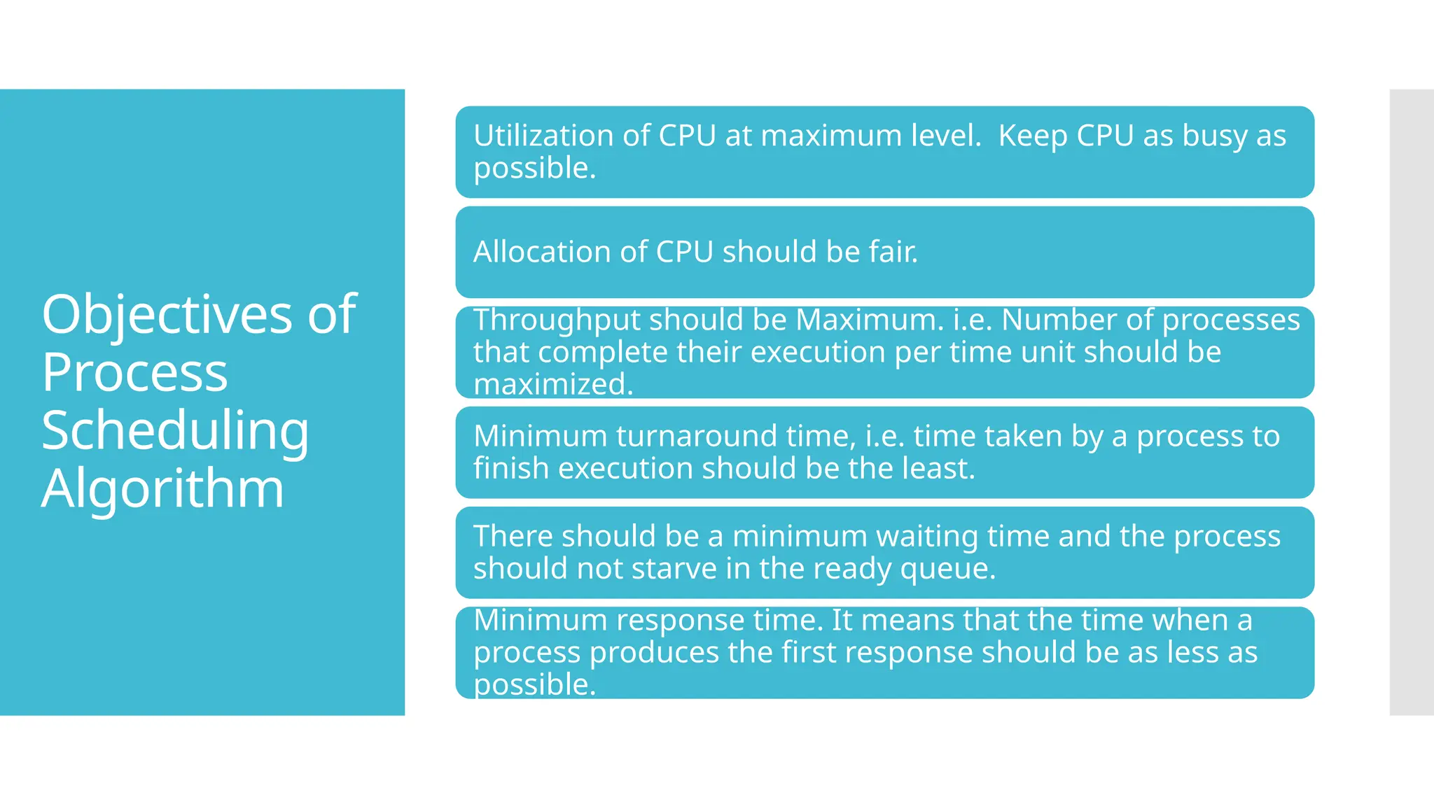 Objectives of
Process
Scheduling
Algorithm
Utilization of CPU at maximum level. Keep CPU as busy as
possible.
Allocation of CPU should be fair.
Throughput should be Maximum. i.e. Number of processes
that complete their execution per time unit should be
maximized.
Minimum turnaround time, i.e. time taken by a process to
finish execution should be the least.
There should be a minimum waiting time and the process
should not starve in the ready queue.
Minimum response time. It means that the time when a
process produces the first response should be as less as
possible.
 