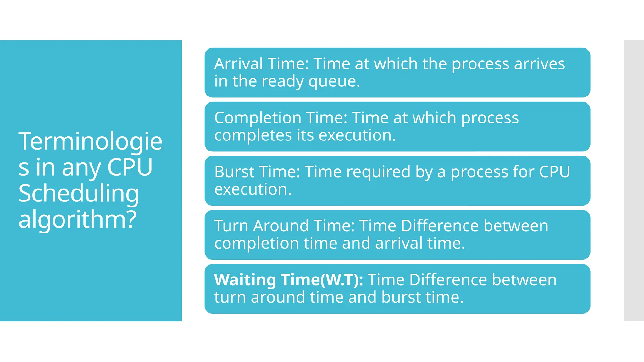 Terminologie
s in any CPU
Scheduling
algorithm?
Arrival Time: Time at which the process arrives
in the ready queue.
Completion Time: Time at which process
completes its execution.
Burst Time: Time required by a process for CPU
execution.
Turn Around Time: Time Difference between
completion time and arrival time.
Waiting Time(W.T): Time Difference between
turn around time and burst time.
 