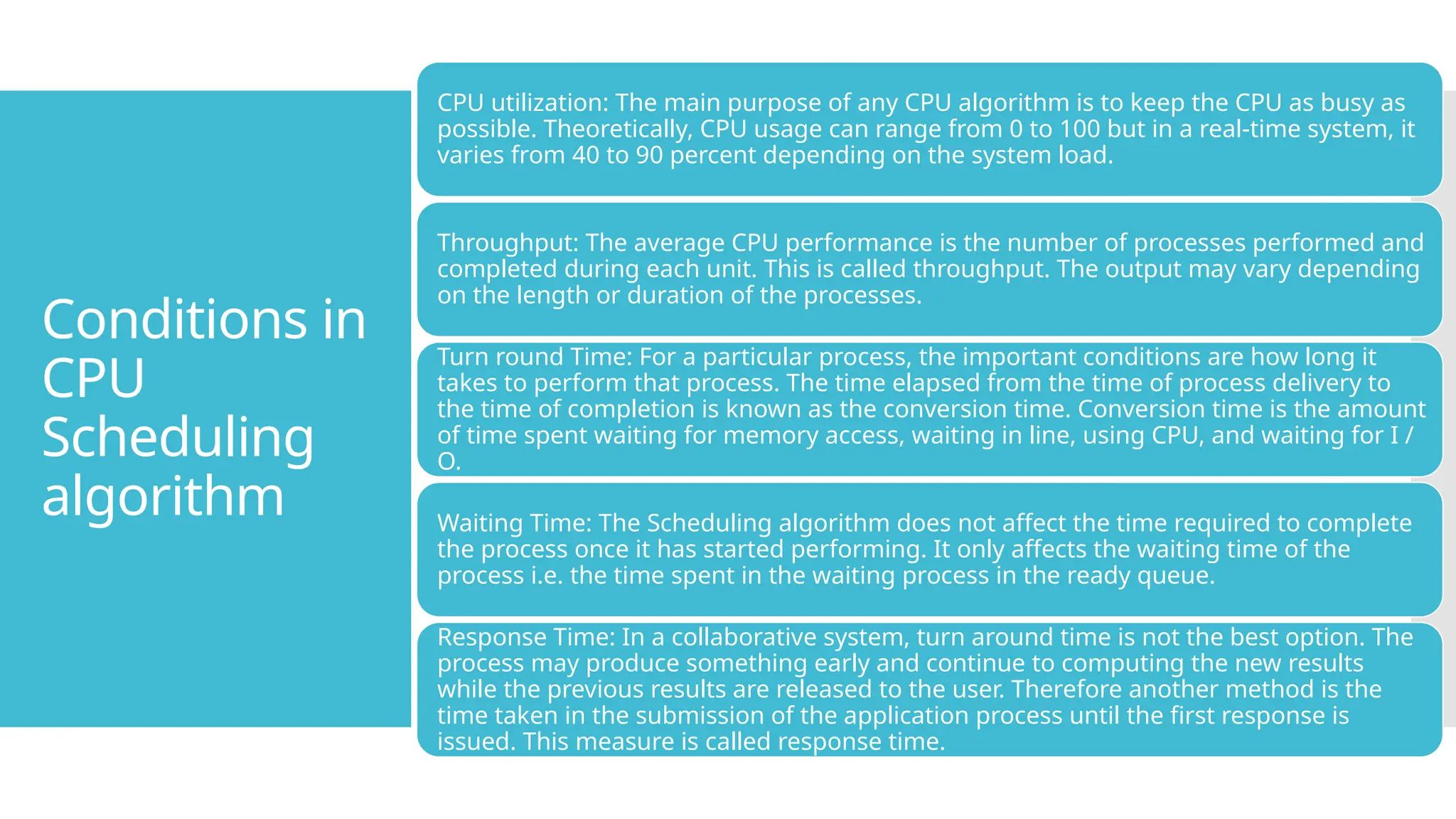 Conditions in
CPU
Scheduling
algorithm
CPU utilization: The main purpose of any CPU algorithm is to keep the CPU as busy as
possible. Theoretically, CPU usage can range from 0 to 100 but in a real-time system, it
varies from 40 to 90 percent depending on the system load.
Throughput: The average CPU performance is the number of processes performed and
completed during each unit. This is called throughput. The output may vary depending
on the length or duration of the processes.
Turn round Time: For a particular process, the important conditions are how long it
takes to perform that process. The time elapsed from the time of process delivery to
the time of completion is known as the conversion time. Conversion time is the amount
of time spent waiting for memory access, waiting in line, using CPU, and waiting for I /
O.
Waiting Time: The Scheduling algorithm does not affect the time required to complete
the process once it has started performing. It only affects the waiting time of the
process i.e. the time spent in the waiting process in the ready queue.
Response Time: In a collaborative system, turn around time is not the best option. The
process may produce something early and continue to computing the new results
while the previous results are released to the user. Therefore another method is the
time taken in the submission of the application process until the first response is
issued. This measure is called response time.
 