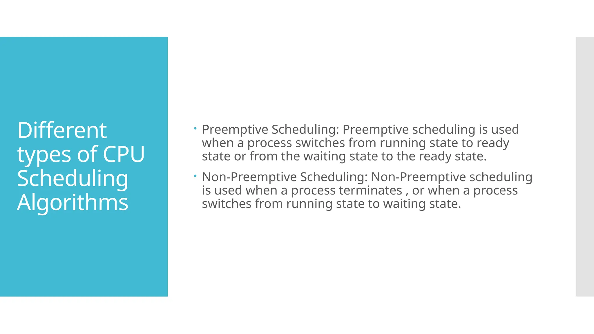 Different
types of CPU
Scheduling
Algorithms
 Preemptive Scheduling: Preemptive scheduling is used
when a process switches from running state to ready
state or from the waiting state to the ready state.
 Non-Preemptive Scheduling: Non-Preemptive scheduling
is used when a process terminates , or when a process
switches from running state to waiting state.
 