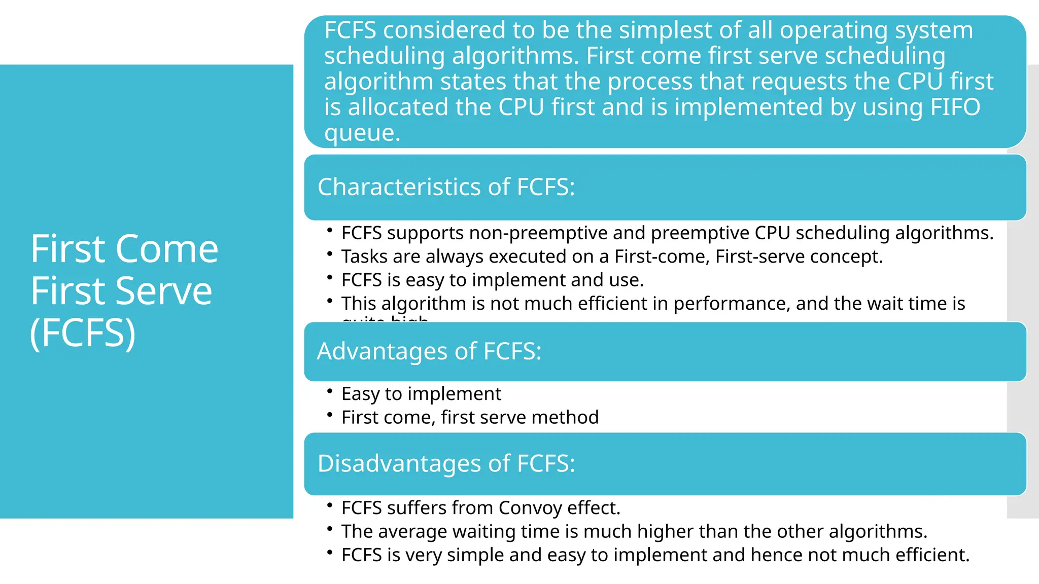 First Come
First Serve
(FCFS)
FCFS considered to be the simplest of all operating system
scheduling algorithms. First come first serve scheduling
algorithm states that the process that requests the CPU first
is allocated the CPU first and is implemented by using FIFO
queue.
Characteristics of FCFS:
• FCFS supports non-preemptive and preemptive CPU scheduling algorithms.
• Tasks are always executed on a First-come, First-serve concept.
• FCFS is easy to implement and use.
• This algorithm is not much efficient in performance, and the wait time is
quite high.
Advantages of FCFS:
• Easy to implement
• First come, first serve method
Disadvantages of FCFS:
• FCFS suffers from Convoy effect.
• The average waiting time is much higher than the other algorithms.
• FCFS is very simple and easy to implement and hence not much efficient.
 