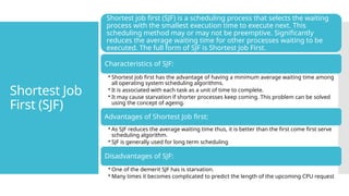 Shortest Job
First (SJF)
Shortest job first (SJF) is a scheduling process that selects the waiting
process with the smallest execution time to execute next. This
scheduling method may or may not be preemptive. Significantly
reduces the average waiting time for other processes waiting to be
executed. The full form of SJF is Shortest Job First.
Characteristics of SJF:
• Shortest Job first has the advantage of having a minimum average waiting time among
all operating system scheduling algorithms.
• It is associated with each task as a unit of time to complete.
• It may cause starvation if shorter processes keep coming. This problem can be solved
using the concept of ageing.
Advantages of Shortest Job first:
• As SJF reduces the average waiting time thus, it is better than the first come first serve
scheduling algorithm.
• SJF is generally used for long term scheduling
Disadvantages of SJF:
• One of the demerit SJF has is starvation.
• Many times it becomes complicated to predict the length of the upcoming CPU request
 