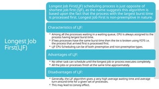 Longest Job
First(LJF)
Longest Job First(LJF) scheduling process is just opposite of
shortest job first (SJF), as the name suggests this algorithm is
based upon the fact that the process with the largest burst time
is processed first. Longest Job First is non-preemptive in nature.
Characteristics of LJF:
• Among all the processes waiting in a waiting queue, CPU is always assigned to the
process having largest burst time.
• If two processes have the same burst time then the tie is broken using FCFS i.e.
the process that arrived first is processed first.
• LJF CPU Scheduling can be of both preemptive and non-preemptive types.
Advantages of LJF:
• No other task can schedule until the longest job or process executes completely.
• All the jobs or processes finish at the same time approximately.
Disadvantages of LJF:
• Generally, the LJF algorithm gives a very high average waiting time and average
turn-around time for a given set of processes.
• This may lead to convoy effect.
 