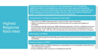 Highest
Response
Ratio Next
Highest Response Ratio Next is a non-preemptive CPU Scheduling
algorithm and it is considered as one of the most optimal scheduling
algorithms. The name itself states that we need to find the response ratio
of all available processes and select the one with the highest Response
Ratio. A process once selected will run till completion.
Characteristics of Highest Response Ratio Next:
• The criteria for HRRN is Response Ratio, and the mode is Non-Preemptive.
• HRRN is considered as the modification of Shortest Job First to reduce the problem of
starvation.
• In comparison with SJF, during the HRRN scheduling algorithm, the CPU is allotted to the next
process which has the highest response ratio and not to the process having less burst time.
• Response Ratio = (W + S)/S Here, W is the waiting time of the process so far and S is the Burst
time of the process.
Advantages of HRRN:
• HRRN Scheduling algorithm generally gives better performance than the shortest job first
Scheduling.
• There is a reduction in waiting time for longer jobs and also it encourages shorter jobs.
Disadvantages of HRRN:
• The implementation of HRRN scheduling is not possible as it is not possible to know the burst
time of every job in advance.
• In this scheduling, there may occur an overload on the CPU.
 