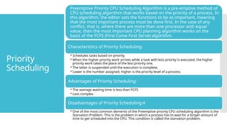 Priority
Scheduling
Preemptive Priority CPU Scheduling Algorithm is a pre-emptive method of
CPU scheduling algorithm that works based on the priority of a process. In
this algorithm, the editor sets the functions to be as important, meaning
that the most important process must be done first. In the case of any
conflict, that is, where there are more than one processor with equal
value, then the most important CPU planning algorithm works on the
basis of the FCFS (First Come First Serve) algorithm.
Characteristics of Priority Scheduling:
• Schedules tasks based on priority.
• When the higher priority work arrives while a task with less priority is executed, the higher
priority work takes the place of the less priority one.
• The latter is suspended until the execution is complete.
• Lower is the number assigned, higher is the priority level of a process.
Advantages of Priority Scheduling:
• The average waiting time is less than FCFS
• Less complex
Disadvantages of Priority Scheduling:4
• One of the most common demerits of the Preemptive priority CPU scheduling algorithm is the
Starvation Problem. This is the problem in which a process has to wait for a longer amount of
time to get scheduled into the CPU. This condition is called the starvation problem.
 