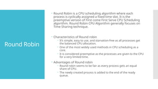 Round Robin
 Round Robin is a CPU scheduling algorithm where each
process is cyclically assigned a fixed time slot. It is the
preemptive version of First come First Serve CPU Scheduling
algorithm. Round Robin CPU Algorithm generally focuses on
Time Sharing technique.
 Characteristics of Round robin
 It’s simple, easy to use, and starvation-free as all processes get
the balanced CPU allocation.
 One of the most widely used methods in CPU scheduling as a
core.
 It is considered preemptive as the processes are given to the CPU
for a very limited time.
 Advantages of Round robin
 Round robin seems to be fair as every process gets an equal
share of CPU.
 The newly created process is added to the end of the ready
queue.
 