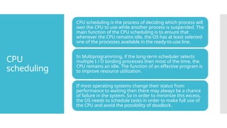 CPU
scheduling
CPU scheduling is the process of deciding which process will
own the CPU to use while another process is suspended. The
main function of the CPU scheduling is to ensure that
whenever the CPU remains idle, the OS has at least selected
one of the processes available in the ready-to-use line.
In Multiprogramming, if the long-term scheduler selects
multiple I / O binding processes then most of the time, the
CPU remains an idle. The function of an effective program is
to improve resource utilization.
If most operating systems change their status from
performance to waiting then there may always be a chance
of failure in the system. So in order to minimize this excess,
the OS needs to schedule tasks in order to make full use of
the CPU and avoid the possibility of deadlock.
 
