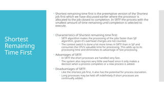 Shortest
Remaining
Time First
 Shortest remaining time first is the preemptive version of the Shortest
job first which we have discussed earlier where the processor is
allocated to the job closest to completion. In SRTF the process with the
smallest amount of time remaining until completion is selected to
execute.
 Characteristics of Shortest remaining time first:
 SRTF algorithm makes the processing of the jobs faster than SJF
algorithm, given it’s overhead charges are not counted.
 The context switch is done a lot more times in SRTF than in SJF and
consumes the CPU’s valuable time for processing. This adds up to its
processing time and diminishes its advantage of fast processing.
 Advantages of SRTF:
 In SRTF the short processes are handled very fast.
 The system also requires very little overhead since it only makes a
decision when a process completes or a new process is added.
 Disadvantages of SRTF:
 Like the shortest job first, it also has the potential for process starvation.
 Long processes may be held off indefinitely if short processes are
continually added.
 