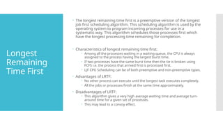 Longest
Remaining
Time First
 The longest remaining time first is a preemptive version of the longest
job first scheduling algorithm. This scheduling algorithm is used by the
operating system to program incoming processes for use in a
systematic way. This algorithm schedules those processes first which
have the longest processing time remaining for completion.
 Characteristics of longest remaining time first:
 Among all the processes waiting in a waiting queue, the CPU is always
assigned to the process having the largest burst time.
 If two processes have the same burst time then the tie is broken using
FCFS i.e. the process that arrived first is processed first.
 LJF CPU Scheduling can be of both preemptive and non-preemptive types.
 Advantages of LRTF:
 No other process can execute until the longest task executes completely.
 All the jobs or processes finish at the same time approximately.
 Disadvantages of LRTF:
 This algorithm gives a very high average waiting time and average turn-
around time for a given set of processes.
 This may lead to a convoy effect.
 