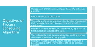 Objectives of
Process
Scheduling
Algorithm
Utilization of CPU at maximum level. Keep CPU as busy as
possible.
Allocation of CPU should be fair.
Throughput should be Maximum. i.e. Number of processes
that complete their execution per time unit should be
maximized.
Minimum turnaround time, i.e. time taken by a process to
finish execution should be the least.
There should be a minimum waiting time and the process
should not starve in the ready queue.
Minimum response time. It means that the time when a
process produces the first response should be as less as
possible.
 
