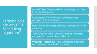 Terminologie
s in any CPU
Scheduling
algorithm?
Arrival Time: Time at which the process arrives
in the ready queue.
Completion Time: Time at which process
completes its execution.
Burst Time: Time required by a process for CPU
execution.
Turn Around Time: Time Difference between
completion time and arrival time.
Waiting Time(W.T): Time Difference between
turn around time and burst time.
 