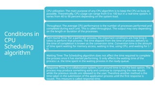 Conditions in
CPU
Scheduling
algorithm
CPU utilization: The main purpose of any CPU algorithm is to keep the CPU as busy as
possible. Theoretically, CPU usage can range from 0 to 100 but in a real-time system, it
varies from 40 to 90 percent depending on the system load.
Throughput: The average CPU performance is the number of processes performed and
completed during each unit. This is called throughput. The output may vary depending
on the length or duration of the processes.
Turn round Time: For a particular process, the important conditions are how long it
takes to perform that process. The time elapsed from the time of process delivery to
the time of completion is known as the conversion time. Conversion time is the amount
of time spent waiting for memory access, waiting in line, using CPU, and waiting for I /
O.
Waiting Time: The Scheduling algorithm does not affect the time required to complete
the process once it has started performing. It only affects the waiting time of the
process i.e. the time spent in the waiting process in the ready queue.
Response Time: In a collaborative system, turn around time is not the best option. The
process may produce something early and continue to computing the new results
while the previous results are released to the user. Therefore another method is the
time taken in the submission of the application process until the first response is
issued. This measure is called response time.
 