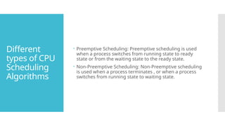 Different
types of CPU
Scheduling
Algorithms
 Preemptive Scheduling: Preemptive scheduling is used
when a process switches from running state to ready
state or from the waiting state to the ready state.
 Non-Preemptive Scheduling: Non-Preemptive scheduling
is used when a process terminates , or when a process
switches from running state to waiting state.
 