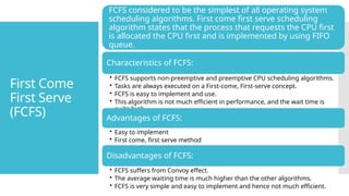 First Come
First Serve
(FCFS)
FCFS considered to be the simplest of all operating system
scheduling algorithms. First come first serve scheduling
algorithm states that the process that requests the CPU first
is allocated the CPU first and is implemented by using FIFO
queue.
Characteristics of FCFS:
• FCFS supports non-preemptive and preemptive CPU scheduling algorithms.
• Tasks are always executed on a First-come, First-serve concept.
• FCFS is easy to implement and use.
• This algorithm is not much efficient in performance, and the wait time is
quite high.
Advantages of FCFS:
• Easy to implement
• First come, first serve method
Disadvantages of FCFS:
• FCFS suffers from Convoy effect.
• The average waiting time is much higher than the other algorithms.
• FCFS is very simple and easy to implement and hence not much efficient.
 