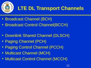 12
LTE DL Transport Channels
• Broadcast Channel (BCH)
• Broadcast Control Channel(BCCH)
• Downlink Shared Channel (DLSCH)
• Paging Channel (PCH)
• Paging Control Channel (PCCH)
• Multicast Channel (MCH)
• Multicast Control Channel (MCCH)
 