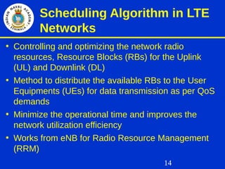 14
Scheduling Algorithm in LTE
Networks
• Controlling and optimizing the network radio
resources, Resource Blocks (RBs) for the Uplink
(UL) and Downlink (DL)
• Method to distribute the available RBs to the User
Equipments (UEs) for data transmission as per QoS
demands
• Minimize the operational time and improves the
network utilization efficiency
• Works from eNB for Radio Resource Management
(RRM)
 
