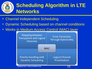 18
Scheduling Algorithm in LTE
Networks
• Channel Independent Scheduling
• Dynamic Scheduling based on channel conditions
• Works in Medium Access Control (MAC) layer
Adapted from www.eventhelix.com
 