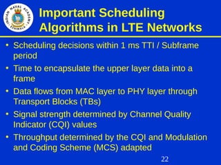 22
Important Scheduling
Algorithms in LTE Networks
• Scheduling decisions within 1 ms TTI / Subframe
period
• Time to encapsulate the upper layer data into a
frame
• Data flows from MAC layer to PHY layer through
Transport Blocks (TBs)
• Signal strength determined by Channel Quality
Indicator (CQI) values
• Throughput determined by the CQI and Modulation
and Coding Scheme (MCS) adapted
 
