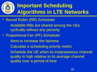 29
Important Scheduling
Algorithms in LTE Networks

Round Robin (RR) Scheduler
– Available RBs are shared among the UEs
cyclically without any periority

Proportional Fair (PF) Scheduler
– Aims to increase the fairness
– Calculate a scheduling priority metric
– Schedule the UE when its instantaneous channel
quality is high relative to its average channel
quality over a period of time
 