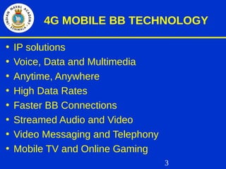 3
4G MOBILE BB TECHNOLOGY
• IP solutions
• Voice, Data and Multimedia
• Anytime, Anywhere
• High Data Rates
• Faster BB Connections
• Streamed Audio and Video
• Video Messaging and Telephony
• Mobile TV and Online Gaming
 