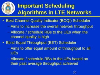 30
Important Scheduling
Algorithms in LTE Networks

Best Channel Quality Indicator (BCQI) Scheduler
– Aims to increase the overall network throughput
– Allocate / schedule RBs to the UEs when the
channel quality is high
• Blind Equal Throughput (BET) Scheduler
– Aims to offer equal amount of throughput to all
UEs
– Allocate / schedule RBs to the UEs based on
their past average throughput achieved
 