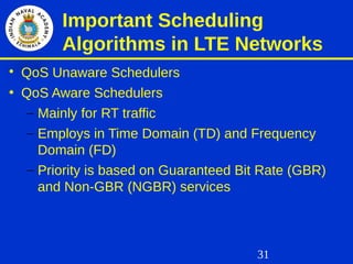 31
Important Scheduling
Algorithms in LTE Networks

QoS Unaware Schedulers
• QoS Aware Schedulers
– Mainly for RT traffic
– Employs in Time Domain (TD) and Frequency
Domain (FD)
– Priority is based on Guaranteed Bit Rate (GBR)
and Non-GBR (NGBR) services
 