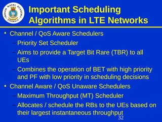 32
Important Scheduling
Algorithms in LTE Networks

Channel / QoS Aware Schedulers
– Priority Set Scheduler
– Aims to provide a Target Bit Rare (TBR) to all
UEs
– Combines the operation of BET with high priority
and PF with low priority in scheduling decisions
• Channel Aware / QoS Unaware Schedulers
– Maximum Throughput (MT) Scheduler
– Allocates / schedule the RBs to the UEs based on
their largest instantaneous throughput
 