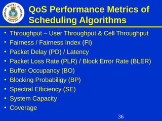 36
QoS Performance Metrics of
Scheduling Algorithms

Throughput – User Throughput & Cell Throughput

Fairness / Fairness Index (FI)
• Packet Delay (PD) / Latency
• Packet Loss Rate (PLR) / Block Error Rate (BLER)
• Buffer Occupancy (BO)
• Blocking Probabiligy (BP)
• Spectral Efficiency (SE)
• System Capacity
• Coverage
 