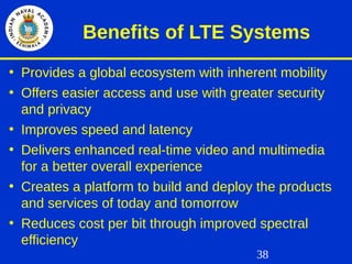 38
Benefits of LTE Systems
• Provides a global ecosystem with inherent mobility
• Offers easier access and use with greater security
and privacy
• Improves speed and latency
• Delivers enhanced real-time video and multimedia
for a better overall experience
• Creates a platform to build and deploy the products
and services of today and tomorrow
• Reduces cost per bit through improved spectral
efficiency
 