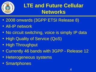 4
LTE and Future Cellular
Networks
• 2008 onwards (3GPP ETSI Release 8)
• All-IP network
• No circuit switching, voice is simply IP data
• High Quality of Service (QoS)
• High Throughput
• Currently 46 bands with 3GPP - Release 12
• Heterogeneous systems
• Smartphones
 