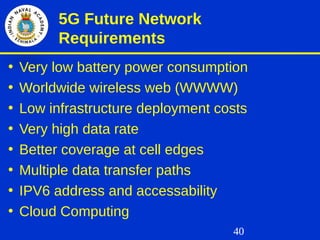 40
5G Future Network
Requirements
• Very low battery power consumption
• Worldwide wireless web (WWWW)
• Low infrastructure deployment costs
• Very high data rate
• Better coverage at cell edges
• Multiple data transfer paths
• IPV6 address and accessability
• Cloud Computing
 